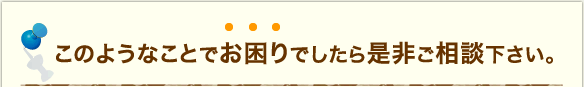 このようなことでお困りでしたら是非ご相談ください